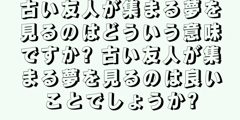 古い友人が集まる夢を見るのはどういう意味ですか? 古い友人が集まる夢を見るのは良いことでしょうか?