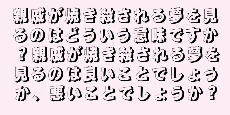 親戚が焼き殺される夢を見るのはどういう意味ですか？親戚が焼き殺される夢を見るのは良いことでしょうか、悪いことでしょうか？