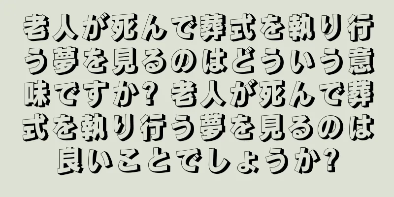 老人が死んで葬式を執り行う夢を見るのはどういう意味ですか? 老人が死んで葬式を執り行う夢を見るのは良いことでしょうか?