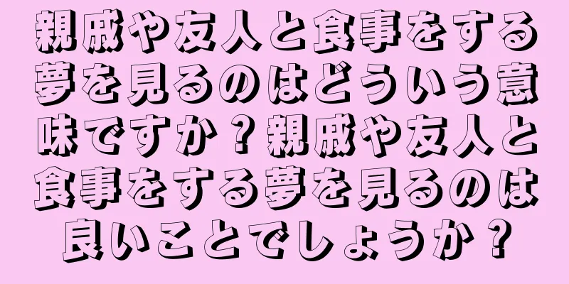 親戚や友人と食事をする夢を見るのはどういう意味ですか？親戚や友人と食事をする夢を見るのは良いことでしょうか？