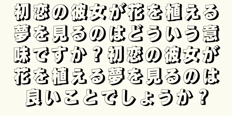 初恋の彼女が花を植える夢を見るのはどういう意味ですか？初恋の彼女が花を植える夢を見るのは良いことでしょうか？