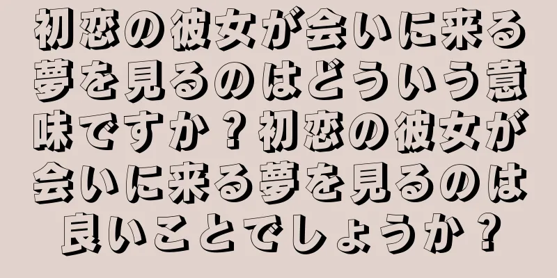 初恋の彼女が会いに来る夢を見るのはどういう意味ですか？初恋の彼女が会いに来る夢を見るのは良いことでしょうか？