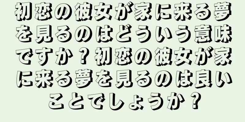 初恋の彼女が家に来る夢を見るのはどういう意味ですか？初恋の彼女が家に来る夢を見るのは良いことでしょうか？