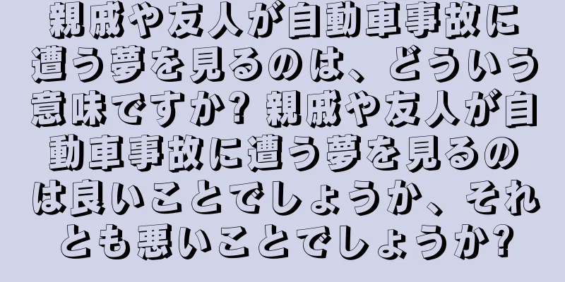 親戚や友人が自動車事故に遭う夢を見るのは、どういう意味ですか? 親戚や友人が自動車事故に遭う夢を見るのは良いことでしょうか、それとも悪いことでしょうか?