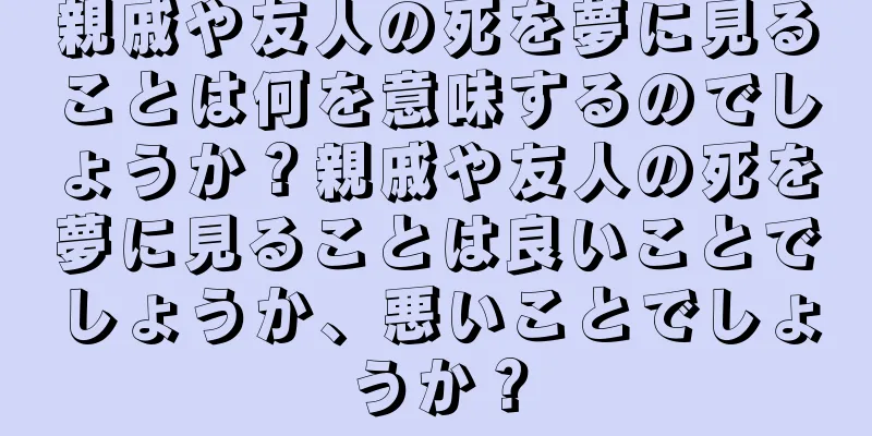 親戚や友人の死を夢に見ることは何を意味するのでしょうか？親戚や友人の死を夢に見ることは良いことでしょうか、悪いことでしょうか？