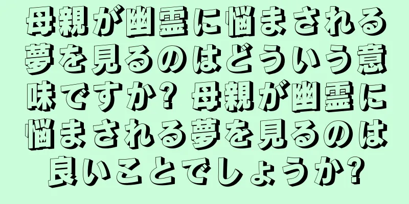 母親が幽霊に悩まされる夢を見るのはどういう意味ですか? 母親が幽霊に悩まされる夢を見るのは良いことでしょうか?