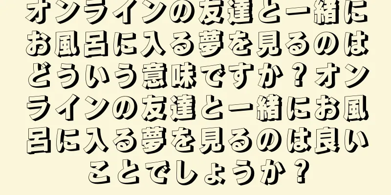 オンラインの友達と一緒にお風呂に入る夢を見るのはどういう意味ですか？オンラインの友達と一緒にお風呂に入る夢を見るのは良いことでしょうか？