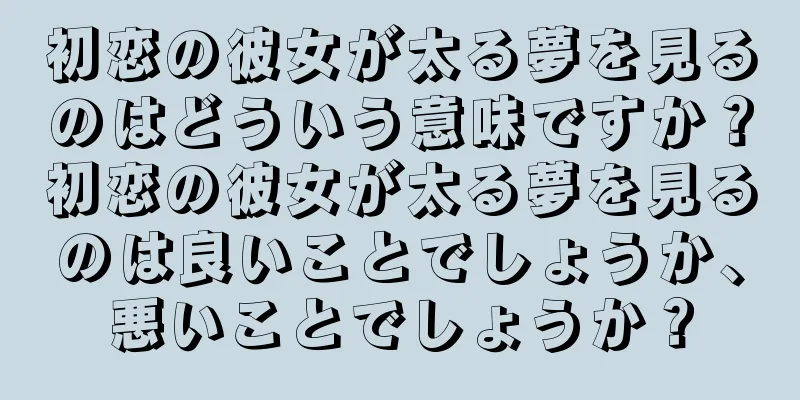 初恋の彼女が太る夢を見るのはどういう意味ですか？初恋の彼女が太る夢を見るのは良いことでしょうか、悪いことでしょうか？