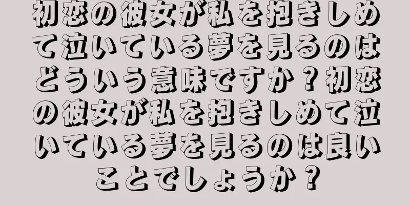 初恋の彼女が私を抱きしめて泣いている夢を見るのはどういう意味ですか？初恋の彼女が私を抱きしめて泣いている夢を見るのは良いことでしょうか？