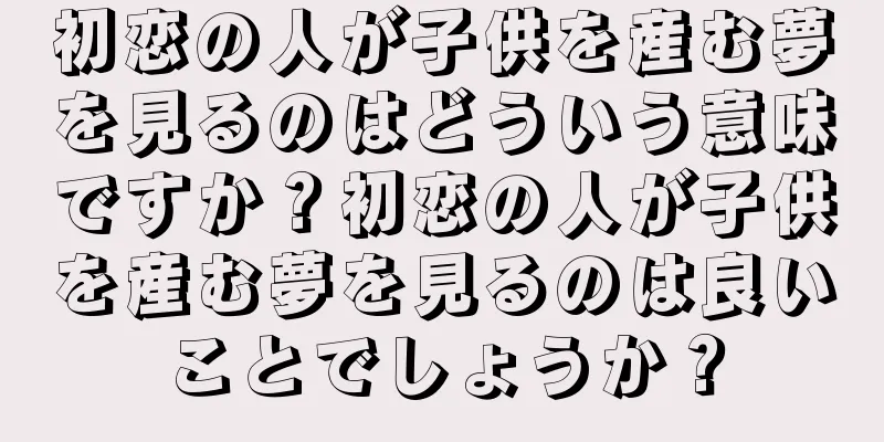 初恋の人が子供を産む夢を見るのはどういう意味ですか？初恋の人が子供を産む夢を見るのは良いことでしょうか？