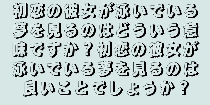 初恋の彼女が泳いでいる夢を見るのはどういう意味ですか？初恋の彼女が泳いでいる夢を見るのは良いことでしょうか？