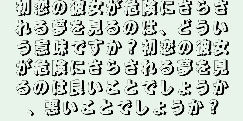 初恋の彼女が危険にさらされる夢を見るのは、どういう意味ですか？初恋の彼女が危険にさらされる夢を見るのは良いことでしょうか、悪いことでしょうか？