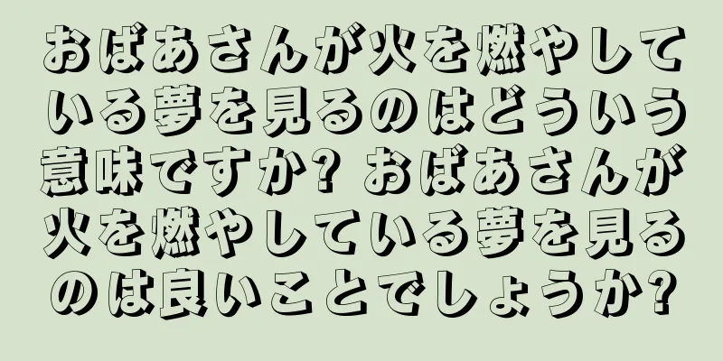 おばあさんが火を燃やしている夢を見るのはどういう意味ですか? おばあさんが火を燃やしている夢を見るのは良いことでしょうか?