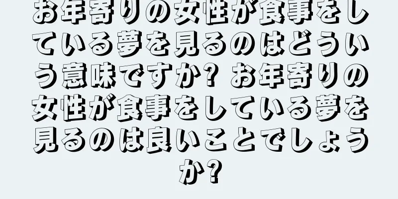 お年寄りの女性が食事をしている夢を見るのはどういう意味ですか? お年寄りの女性が食事をしている夢を見るのは良いことでしょうか?