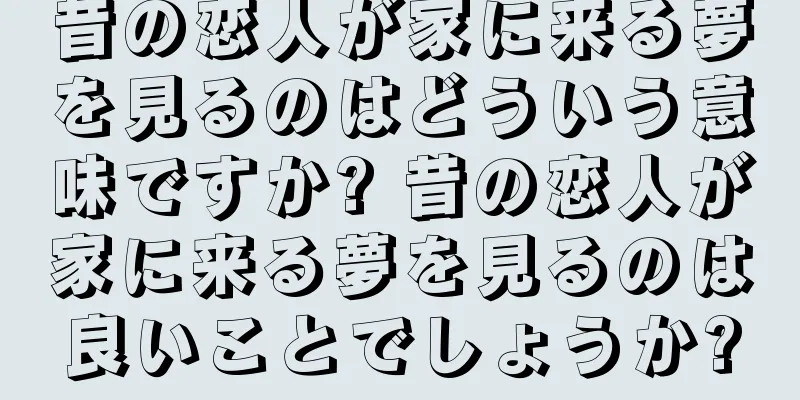 昔の恋人が家に来る夢を見るのはどういう意味ですか? 昔の恋人が家に来る夢を見るのは良いことでしょうか?