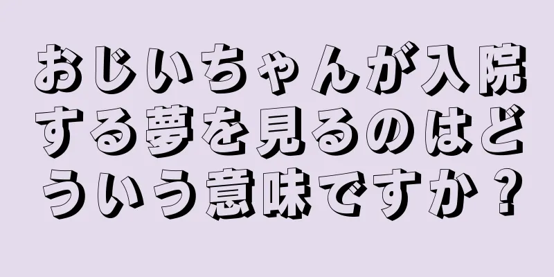 おじいちゃんが入院する夢を見るのはどういう意味ですか？