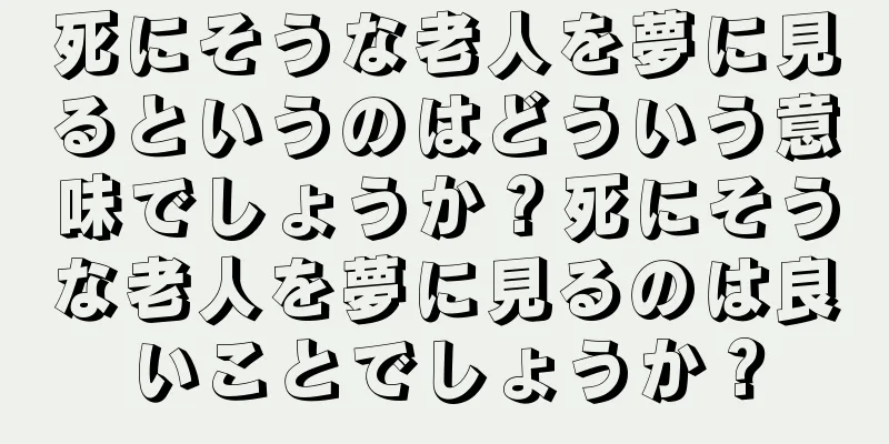 死にそうな老人を夢に見るというのはどういう意味でしょうか？死にそうな老人を夢に見るのは良いことでしょうか？