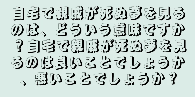 自宅で親戚が死ぬ夢を見るのは、どういう意味ですか？自宅で親戚が死ぬ夢を見るのは良いことでしょうか、悪いことでしょうか？