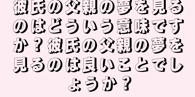 彼氏の父親の夢を見るのはどういう意味ですか？彼氏の父親の夢を見るのは良いことでしょうか？