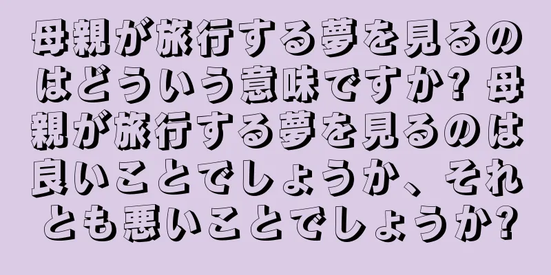 母親が旅行する夢を見るのはどういう意味ですか? 母親が旅行する夢を見るのは良いことでしょうか、それとも悪いことでしょうか?
