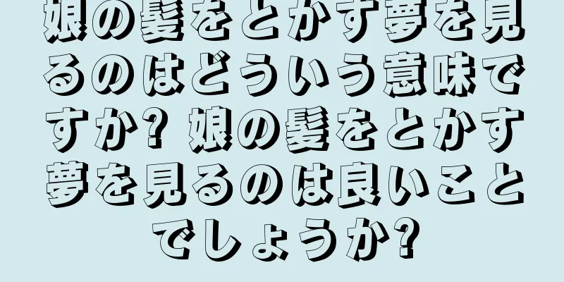 娘の髪をとかす夢を見るのはどういう意味ですか? 娘の髪をとかす夢を見るのは良いことでしょうか?