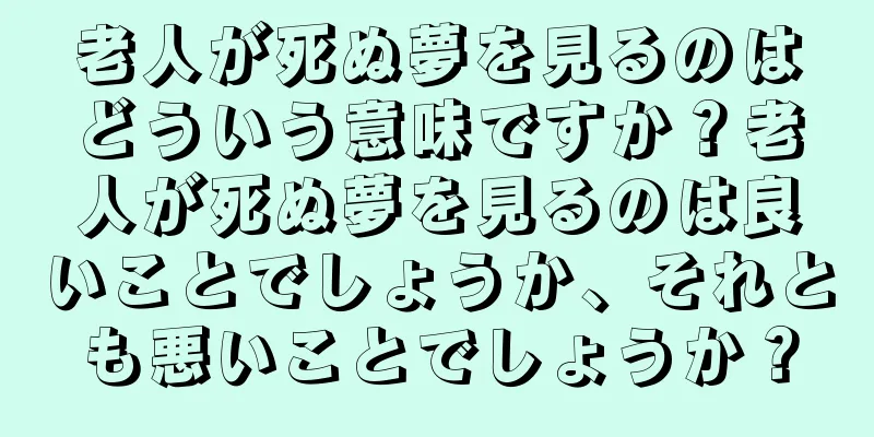 老人が死ぬ夢を見るのはどういう意味ですか？老人が死ぬ夢を見るのは良いことでしょうか、それとも悪いことでしょうか？