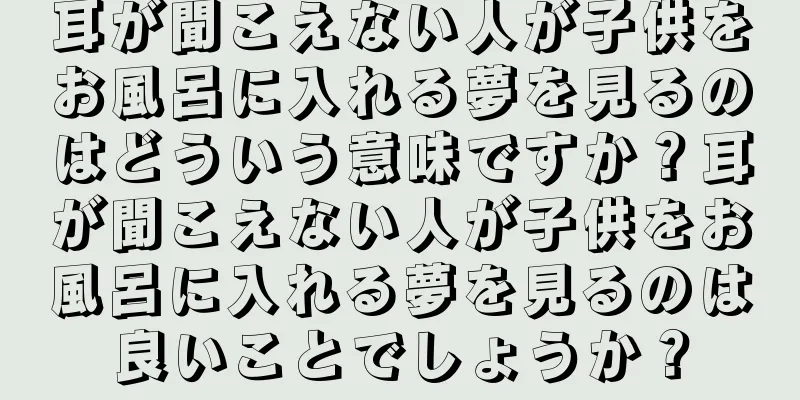 耳が聞こえない人が子供をお風呂に入れる夢を見るのはどういう意味ですか？耳が聞こえない人が子供をお風呂に入れる夢を見るのは良いことでしょうか？