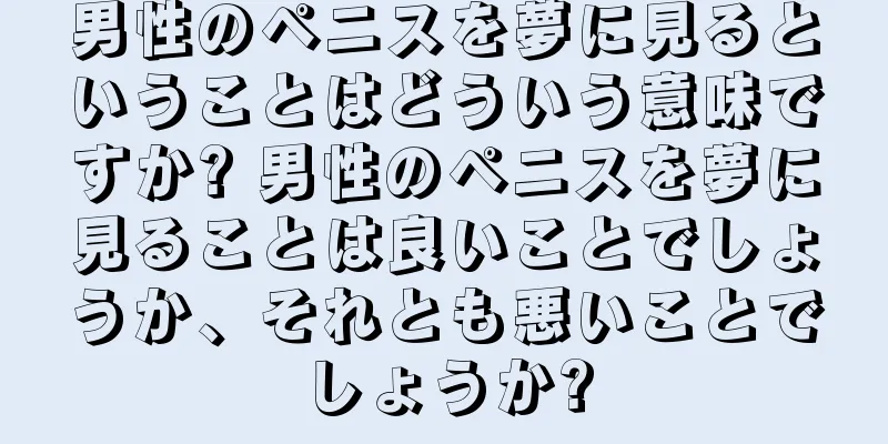 男性のペニスを夢に見るということはどういう意味ですか? 男性のペニスを夢に見ることは良いことでしょうか、それとも悪いことでしょうか?