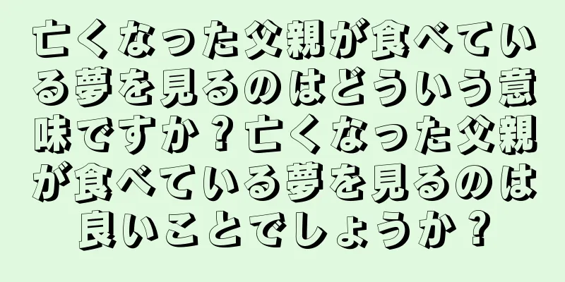 亡くなった父親が食べている夢を見るのはどういう意味ですか？亡くなった父親が食べている夢を見るのは良いことでしょうか？
