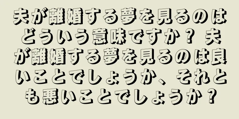 夫が離婚する夢を見るのはどういう意味ですか？ 夫が離婚する夢を見るのは良いことでしょうか、それとも悪いことでしょうか？