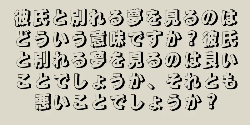 彼氏と別れる夢を見るのはどういう意味ですか？彼氏と別れる夢を見るのは良いことでしょうか、それとも悪いことでしょうか？