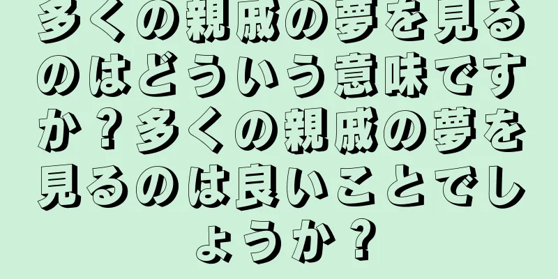 多くの親戚の夢を見るのはどういう意味ですか？多くの親戚の夢を見るのは良いことでしょうか？