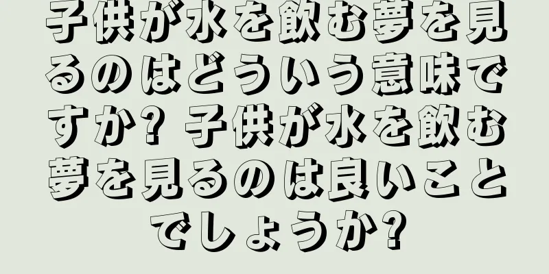 子供が水を飲む夢を見るのはどういう意味ですか? 子供が水を飲む夢を見るのは良いことでしょうか?
