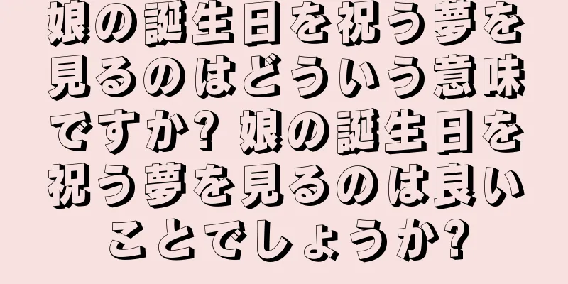 娘の誕生日を祝う夢を見るのはどういう意味ですか? 娘の誕生日を祝う夢を見るのは良いことでしょうか?