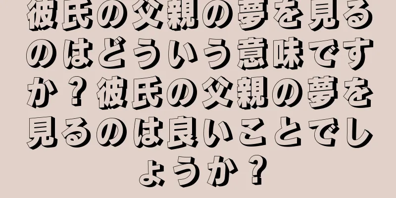 彼氏の父親の夢を見るのはどういう意味ですか？彼氏の父親の夢を見るのは良いことでしょうか？