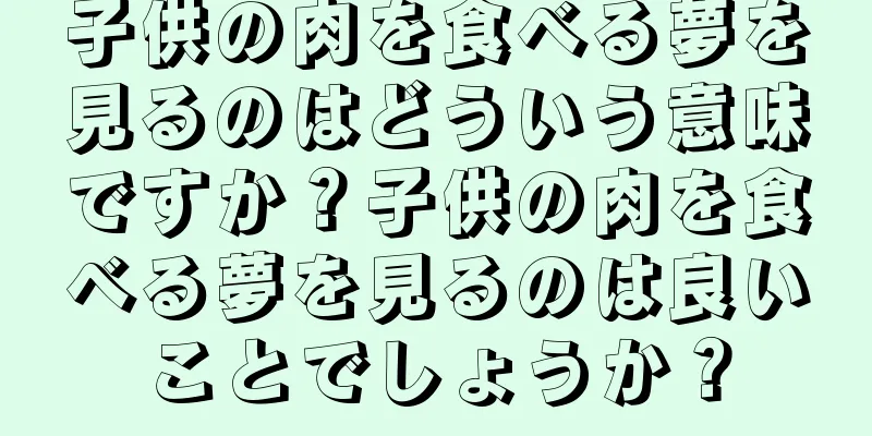 子供の肉を食べる夢を見るのはどういう意味ですか？子供の肉を食べる夢を見るのは良いことでしょうか？