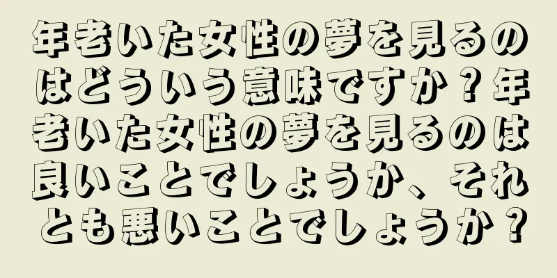 年老いた女性の夢を見るのはどういう意味ですか？年老いた女性の夢を見るのは良いことでしょうか、それとも悪いことでしょうか？