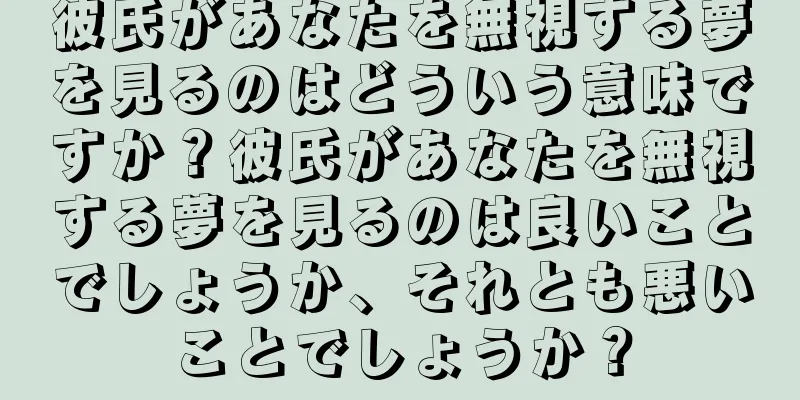 彼氏があなたを無視する夢を見るのはどういう意味ですか？彼氏があなたを無視する夢を見るのは良いことでしょうか、それとも悪いことでしょうか？