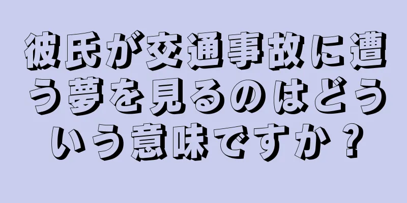 彼氏が交通事故に遭う夢を見るのはどういう意味ですか？