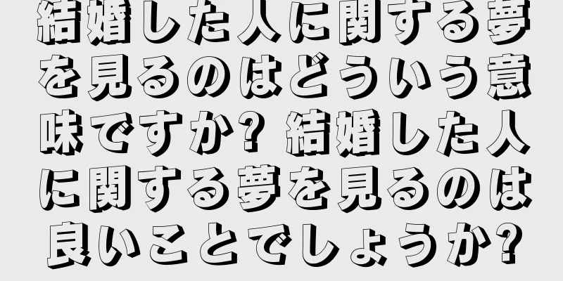結婚した人に関する夢を見るのはどういう意味ですか? 結婚した人に関する夢を見るのは良いことでしょうか?
