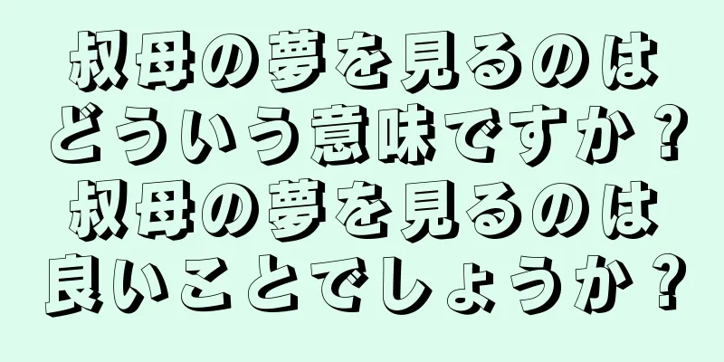 叔母の夢を見るのはどういう意味ですか？叔母の夢を見るのは良いことでしょうか？