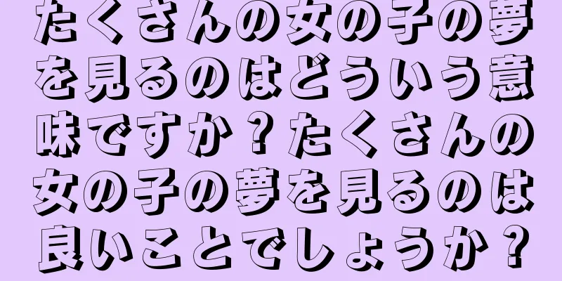 たくさんの女の子の夢を見るのはどういう意味ですか？たくさんの女の子の夢を見るのは良いことでしょうか？