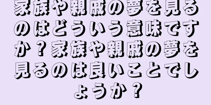 家族や親戚の夢を見るのはどういう意味ですか？家族や親戚の夢を見るのは良いことでしょうか？