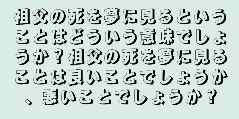 祖父の死を夢に見るということはどういう意味でしょうか？祖父の死を夢に見ることは良いことでしょうか、悪いことでしょうか？