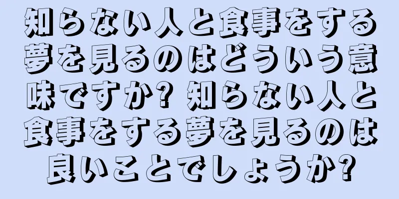 知らない人と食事をする夢を見るのはどういう意味ですか? 知らない人と食事をする夢を見るのは良いことでしょうか?