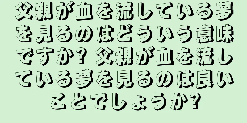 父親が血を流している夢を見るのはどういう意味ですか? 父親が血を流している夢を見るのは良いことでしょうか?