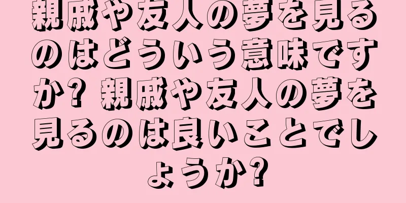 親戚や友人の夢を見るのはどういう意味ですか? 親戚や友人の夢を見るのは良いことでしょうか?