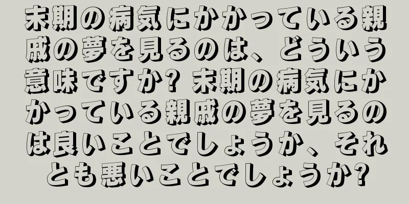 末期の病気にかかっている親戚の夢を見るのは、どういう意味ですか? 末期の病気にかかっている親戚の夢を見るのは良いことでしょうか、それとも悪いことでしょうか?