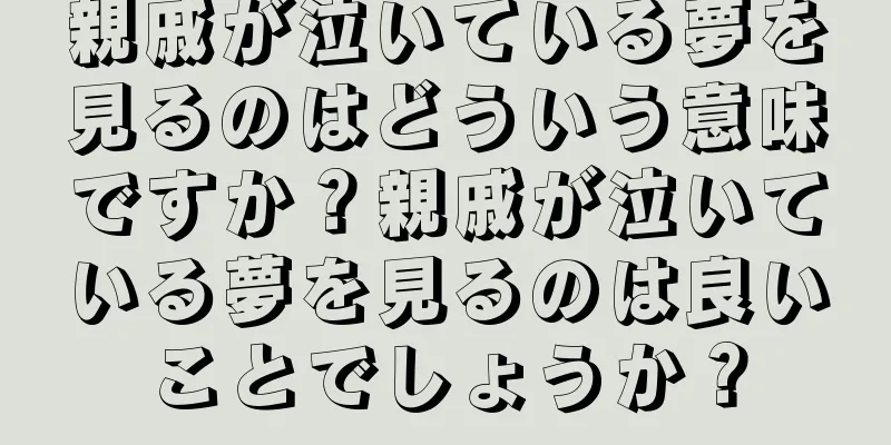 親戚が泣いている夢を見るのはどういう意味ですか？親戚が泣いている夢を見るのは良いことでしょうか？