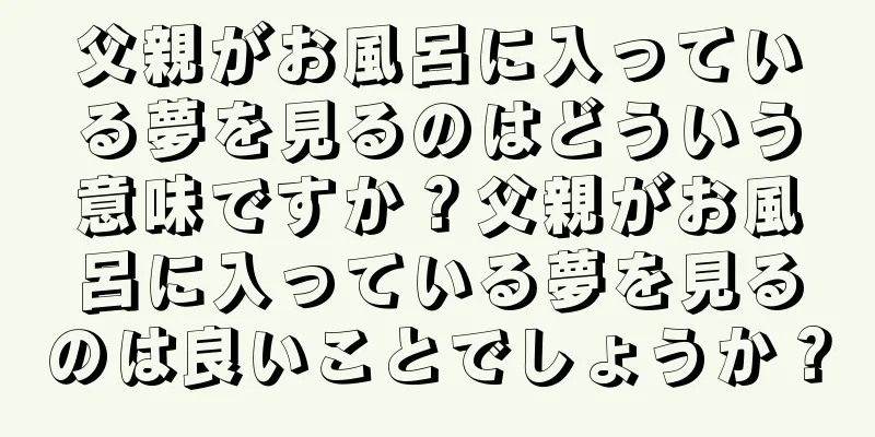 父親がお風呂に入っている夢を見るのはどういう意味ですか？父親がお風呂に入っている夢を見るのは良いことでしょうか？